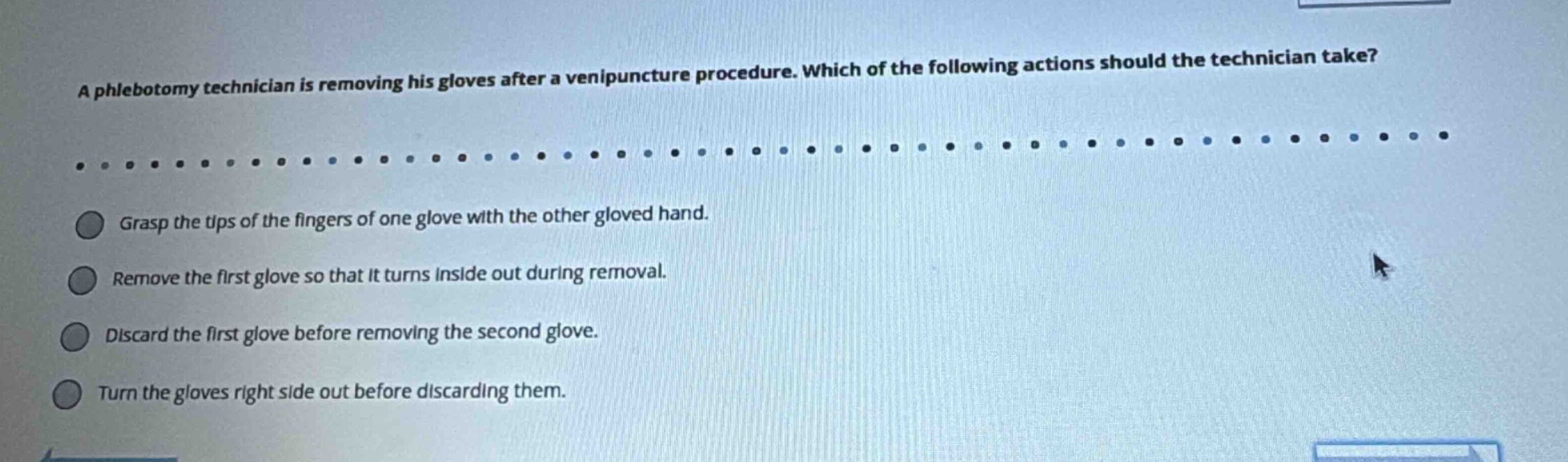 a phlebotomy technician is removing his gloves after a venipuncture procedure. which of the following actions should the technician take?\ngrasp the tips of the fingers of one glove with the other gloved hand.\nremove the first glove so that it turns inside out during removal.\ndiscard the first glove before removing the second glove.\nturn the gloves right side out before discarding them.