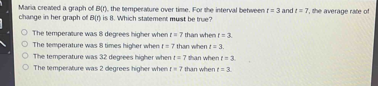 maria created a graph of b(t), the temperature over time. for the interval between t = 3 and t = 7, the average rate of change in her graph of b(t) is 8. which statement must be true?\nthe temperature was 8 degrees higher when t = 7 than when t = 3.\nthe temperature was 8 times higher when t = 7 than when t = 3.\nthe temperature was 32 degrees higher when t = 7 than when t = 3.\nthe temperature was 2 degrees higher when t = 7 than when t = 3.