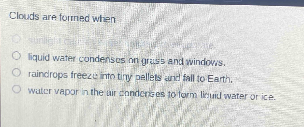 clouds are formed when\n- sunlight causes water droplets to evaporate.\n- liquid water condenses on grass and windows.\n- raindrops freeze into tiny pellets and fall to earth.\n- water vapor in the air condenses to form liquid water or ice.
