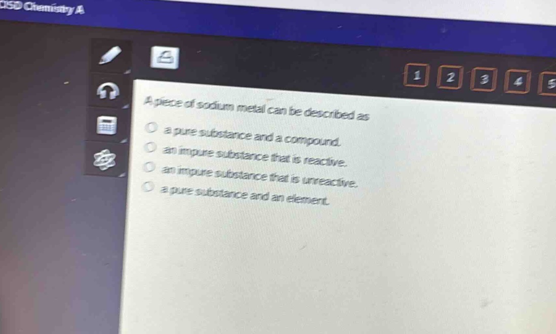 a piece of sodium metal can be described as\n a pure substance and a compound.\n an impure substance that is reactive.\n an impure substance that is unreactive.\n a pure substance and an element.