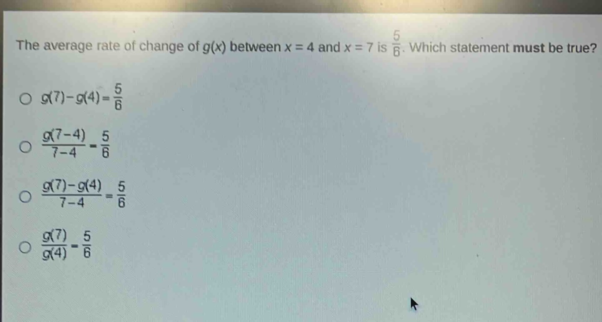 the average rate of change of g(x) between x = 4 and x = 7 is $\frac{5}{6}$. which statement must be true?\n$g(7)-g(4)=\frac{5}{6}$\n$\frac{g(7 - 4)}{7 - 4}=\frac{5}{6}$\n$\frac{g(7)-g(4)}{7 - 4}=\frac{5}{6}$\n$\frac{g(7)}{g(4)}=\frac{5}{6}$