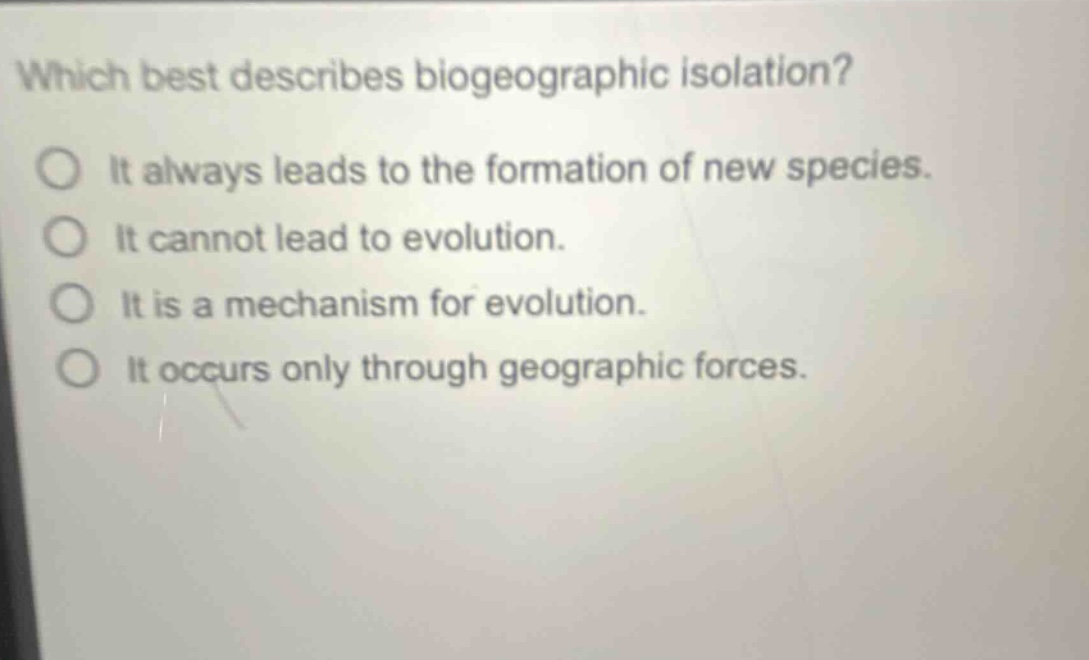 which best describes biogeographic isolation?\nit always leads to the formation of new species.\nit cannot lead to evolution.\nit is a mechanism for evolution.\nit occurs only through geographic forces.