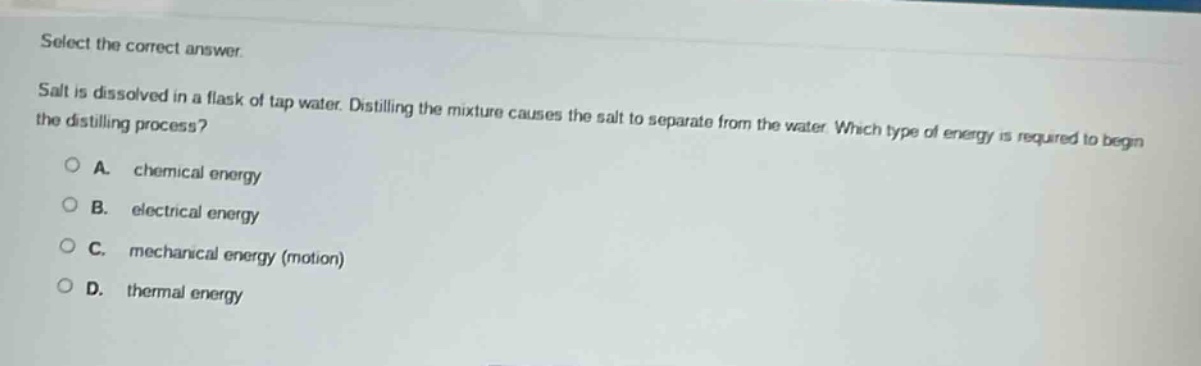 select the correct answer.\nsalt is dissolved in a flask of tap water. distilling the mixture causes the salt to separate from the water. which type of energy is required to begin the distilling process?\na. chemical energy\nb. electrical energy\nc. mechanical energy (motion)\nd. thermal energy