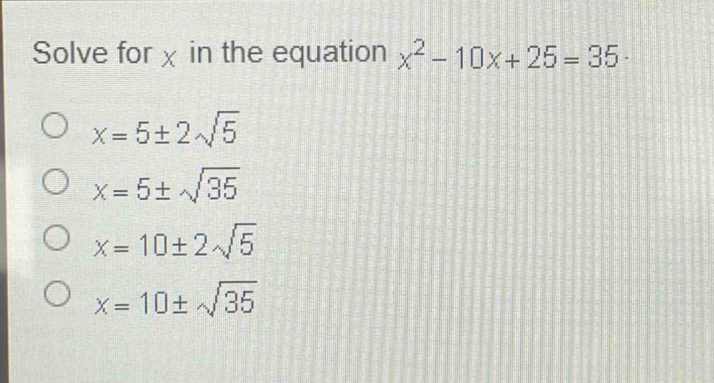 solve for x in the equation $x^{2}-10x + 25 = 35$.\n$x = 5pm2sqrt{5}$\n$x = 5pmsqrt{35}$\n$x = 10pm2sqrt{5}$\n$x = 10pmsqrt{35}$