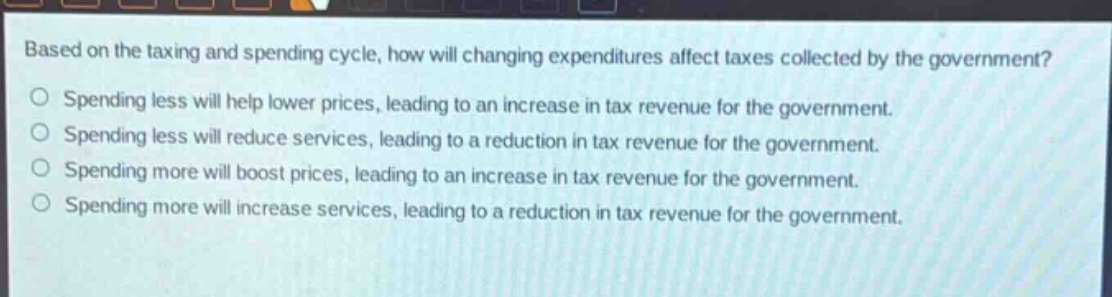 based on the taxing and spending cycle, how will changing expenditures affect taxes collected by the government?\nspending less will help lower prices, leading to an increase in tax revenue for the government.\nspending less will reduce services, leading to a reduction in tax revenue for the government.\nspending more will boost prices, leading to an increase in tax revenue for the government.\nspending more will increase services, leading to a reduction in tax revenue for the government.