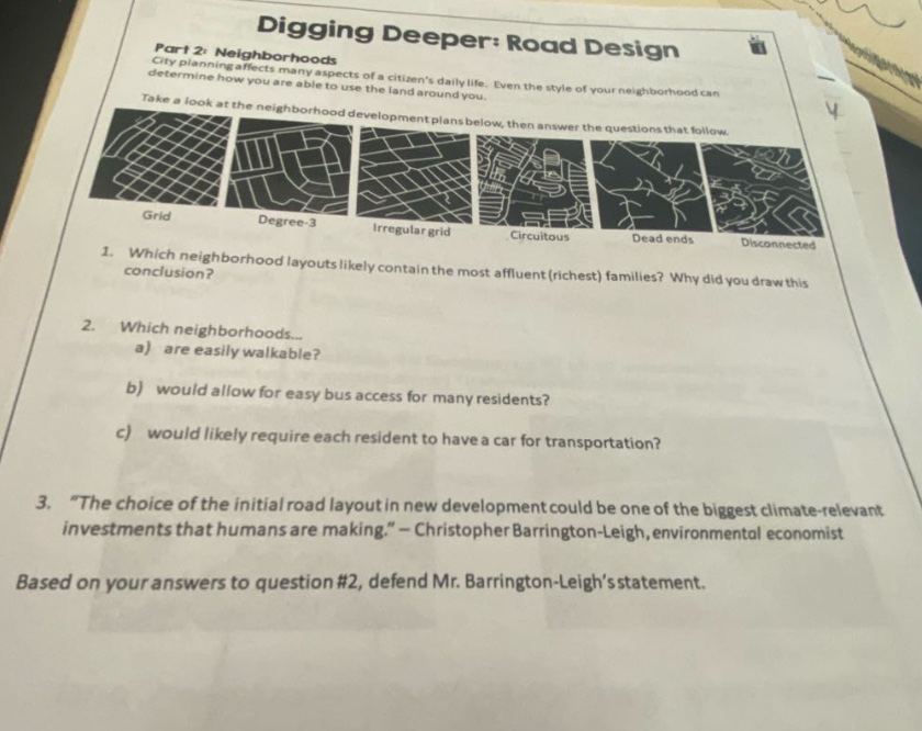 digging deeper: road design\npart 2: neighborhoods\ncity planning affects many aspects of a citizens daily life. even the style of your neighborhood can determine how you are able to use the land around you.\ntake a look at the neighborhood development plans below, then answer the questions that follow.\ngrid degree - 3 irregular grid circuitous dead ends disconnected\n1. which neighborhood layouts likely contain the most affluent (richest) families? why did you draw this conclusion?\n2. which neighborhoods...\na) are easily walkable?\nb) would allow for easy bus access for many residents?\nc) would likely require each resident to have a car for transportation?\n3. “the choice of the initial road layout in new development could be one of the biggest climate - relevant investments that humans are making.” - christopher barrington - leigh, environmental economist\nbased on your answers to question #2, defend mr. barrington - leigh’s statement.