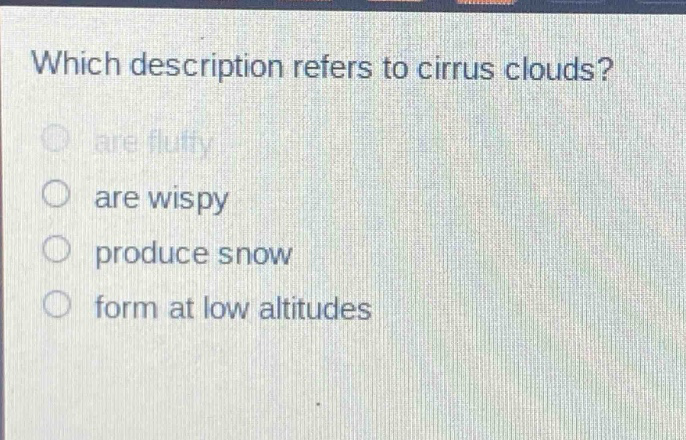 which description refers to cirrus clouds?\nare fluffy\nare wispy\nproduce snow\nform at low altitudes