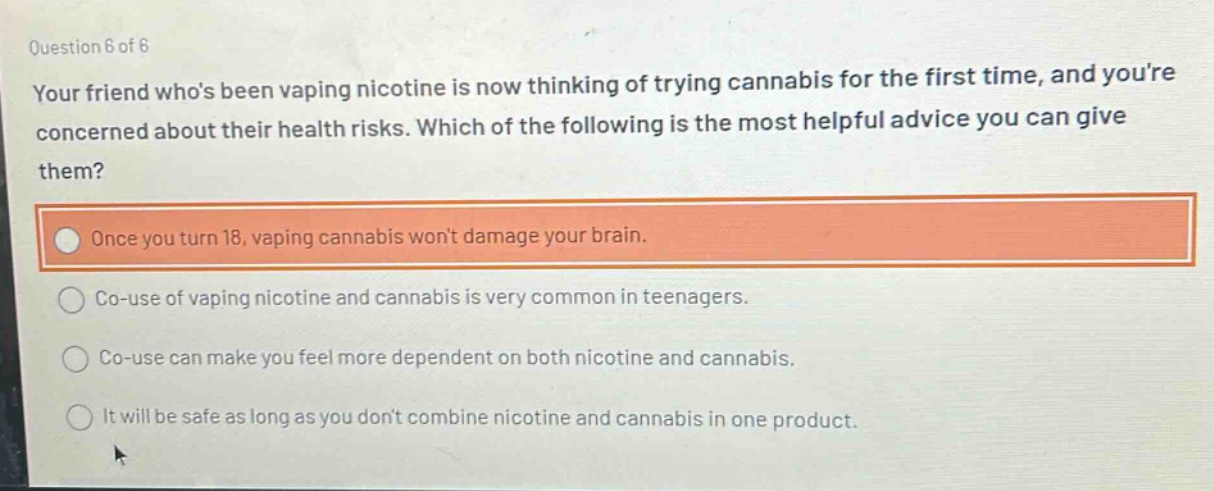 question 6 of 6\nyour friend whos been vaping nicotine is now thinking of trying cannabis for the first time, and youre concerned about their health risks. which of the following is the most helpful advice you can give them?\nonce you turn 18, vaping cannabis wont damage your brain.\nco - use of vaping nicotine and cannabis is very common in teenagers.\nco - use can make you feel more dependent on both nicotine and cannabis.\nit will be safe as long as you dont combine nicotine and cannabis in one product.