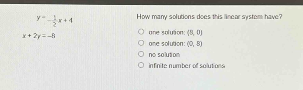 y = -\\frac{1}{2}x + 4\nx + 2y = -8\nhow many solutions does this linear system have?\none solution: (8, 0)\none solution: (0, 8)\nno solution\ninfinite number of solutions