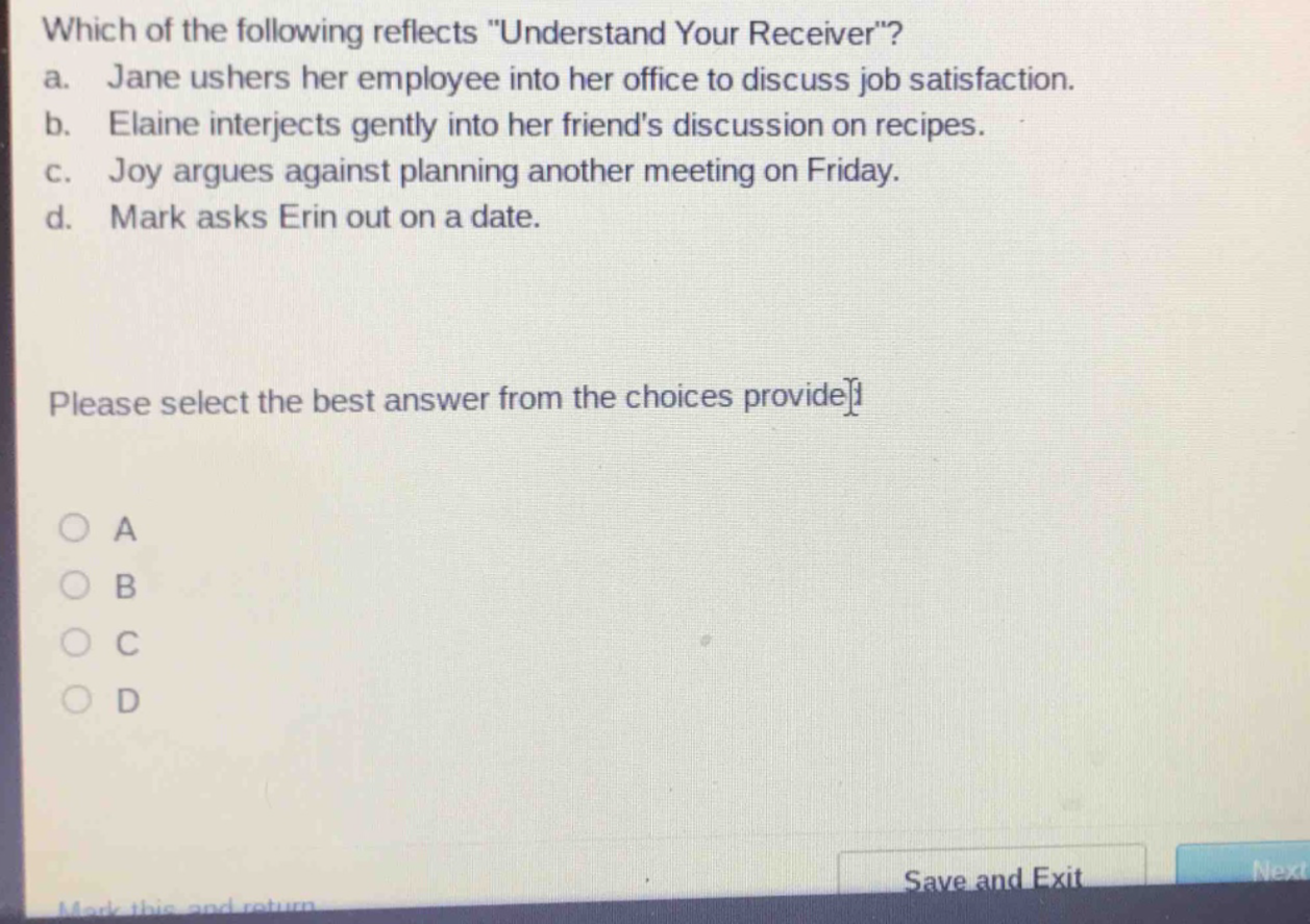 which of the following reflects \understand your receiver\? a. jane ushers her employee into her office to discuss job satisfaction. b. elaine interjects gently into her friends discussion on recipes. c. joy argues against planning another meeting on friday. d. mark asks erin out on a date. please select the best answer from the choices provided