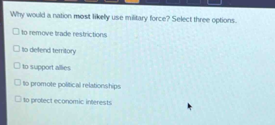 why would a nation most likely use military force? select three options.\n□ to remove trade restrictions\n□ to defend territory\n□ to support allies\n□ to promote political relationships\n□ to protect economic interests