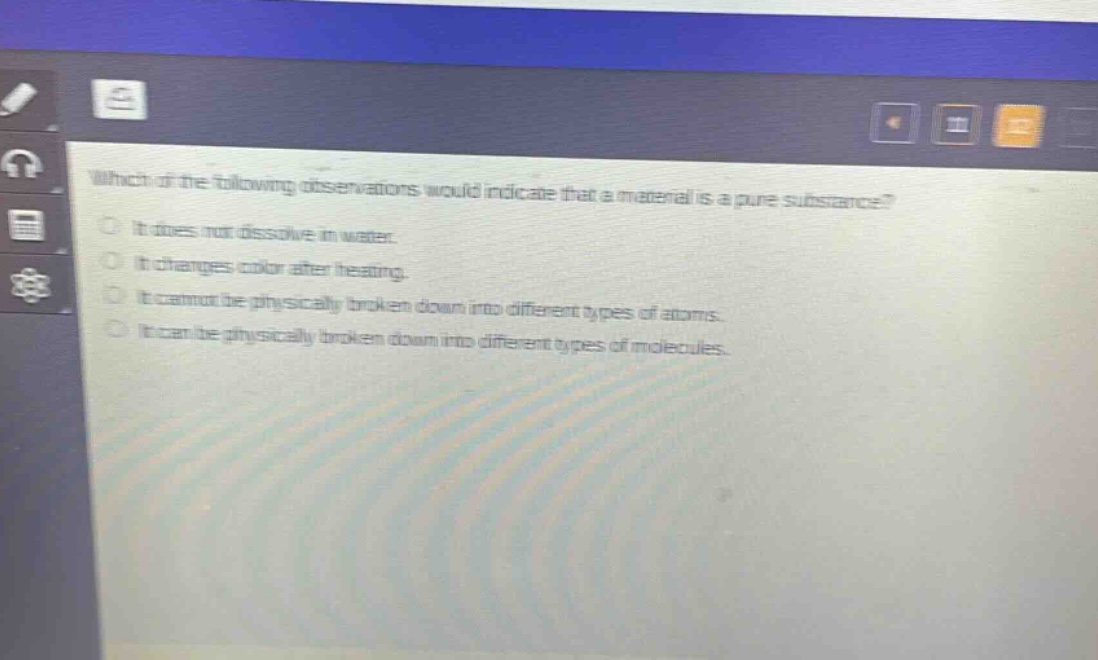 which of the following observations would indicate that a material is a pure substance?\nit does not dissolve in water.\nit changes color after heating.\nit cannot be physically broken down into different types of atoms.\nit can be physically broken down into different types of molecules.