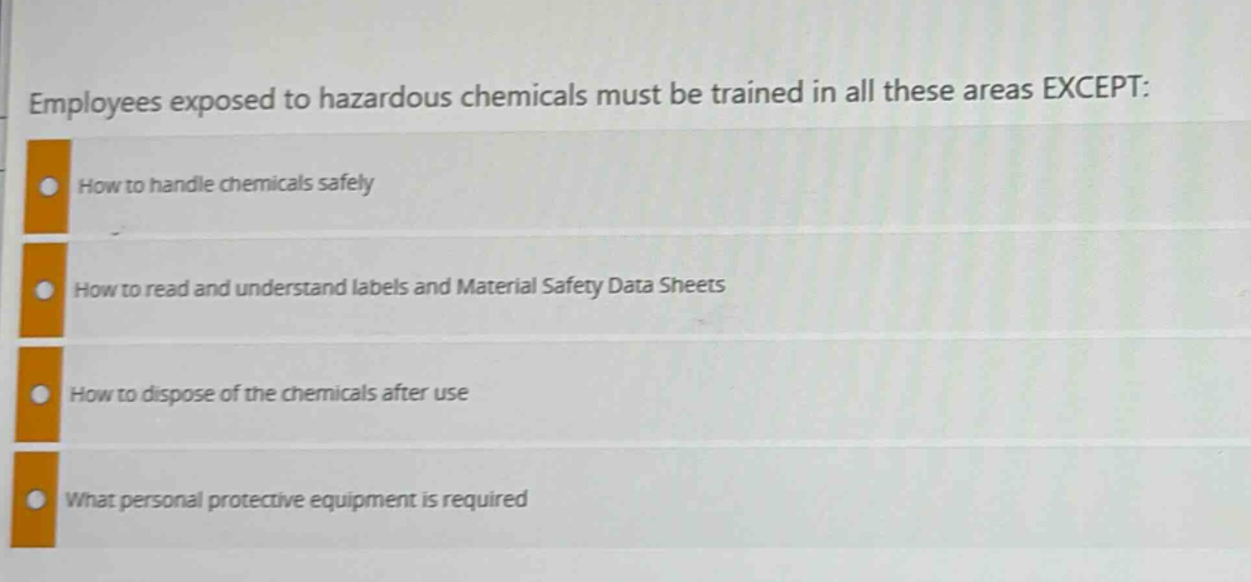 employees exposed to hazardous chemicals must be trained in all these areas except:\n- how to handle chemicals safely\n- how to read and understand labels and material safety data sheets\n- how to dispose of the chemicals after use\n- what personal protective equipment is required