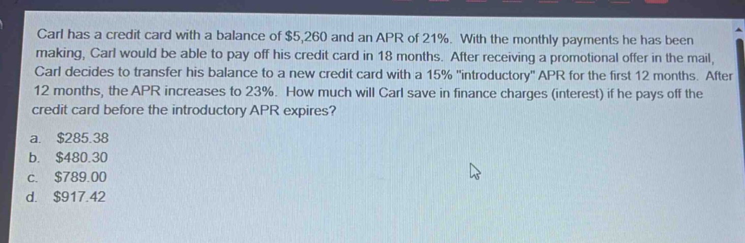 carl has a credit card with a balance of $5,260 and an apr of 21%. with the monthly payments he has been making, carl would be able to pay off his credit card in 18 months. after receiving a promotional offer in the mail, carl decides to transfer his balance to a new credit card with a 15% \introductory\ apr for the first 12 months. after 12 months, the apr increases to 23%. how much will carl save in finance charges (interest) if he pays off the credit card before the introductory apr expires?\na. $285.38\nb. $480.30\nc. $789.00\nd. $917.42