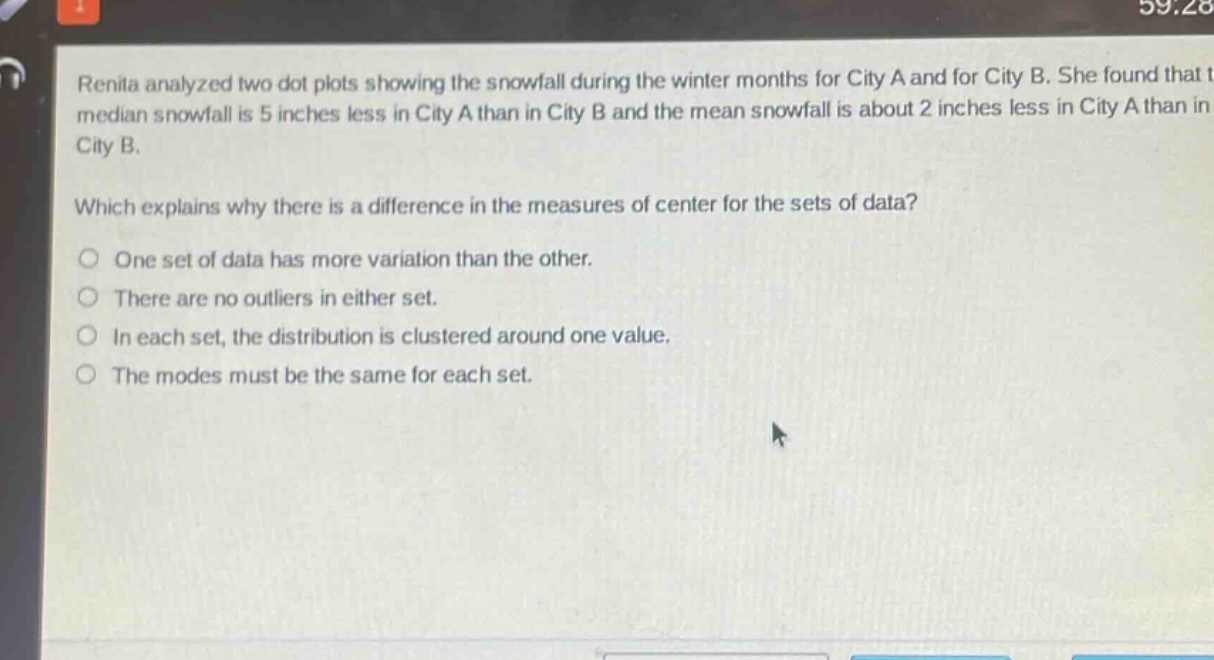 renita analyzed two dot plots showing the snowfall during the winter months for city a and for city b. she found that the median snowfall is 5 inches less in city a than in city b and the mean snowfall is about 2 inches less in city a than in city b.\n\nwhich explains why there is a difference in the measures of center for the sets of data?\n\none set of data has more variation than the other.\nthere are no outliers in either set.\nin each set, the distribution is clustered around one value.\nthe modes must be the same for each set.