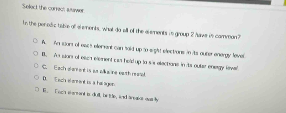 select the correct answer.\nin the periodic table of elements, what do all of the elements in group 2 have in common?\na. an atom of each element can hold up to eight electrons in its outer energy level.\nb. an atom of each element can hold up to six electrons in its outer energy level.\nc. each element is an alkaline earth metal.\nd. each element is a halogen.\ne. each element is dull, brittle, and breaks easily.