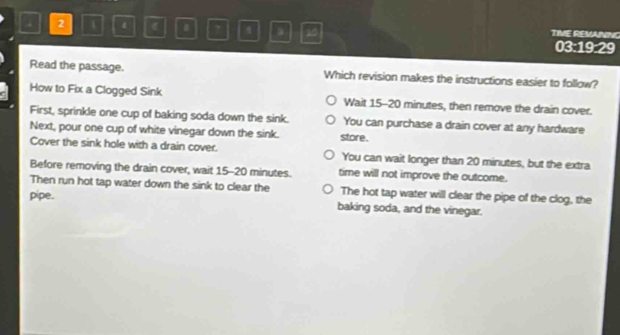 read the passage.\nhow to fix a clogged sink\nfirst, sprinkle one cup of baking soda down the sink.\nnext, pour one cup of white vinegar down the sink.\ncover the sink hole with a drain cover.\nbefore removing the drain cover, wait 15 - 20 minutes.\nthen run hot tap water down the sink to clear the pipe.\nwhich revision makes the instructions easier to follow?\nwait 15 - 20 minutes, then remove the drain cover.\nyou can purchase a drain cover at any hardware store.\nyou can wait longer than 20 minutes, but the extra time will not improve the outcome.\nthe hot tap water will clear the pipe of the clog, the baking soda, and the vinegar.