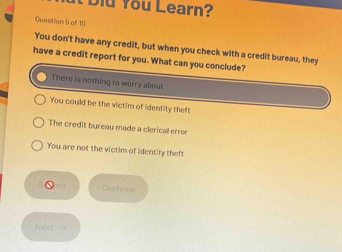 question 5 of 10\nyou dont have any credit, but when you check with a credit bureau, they have a credit report for you. what can you conclude?\nthere is nothing to worry about\nyou could be the victim of identity theft\nthe credit bureau made a clerical error\nyou are not the victim of identity theft