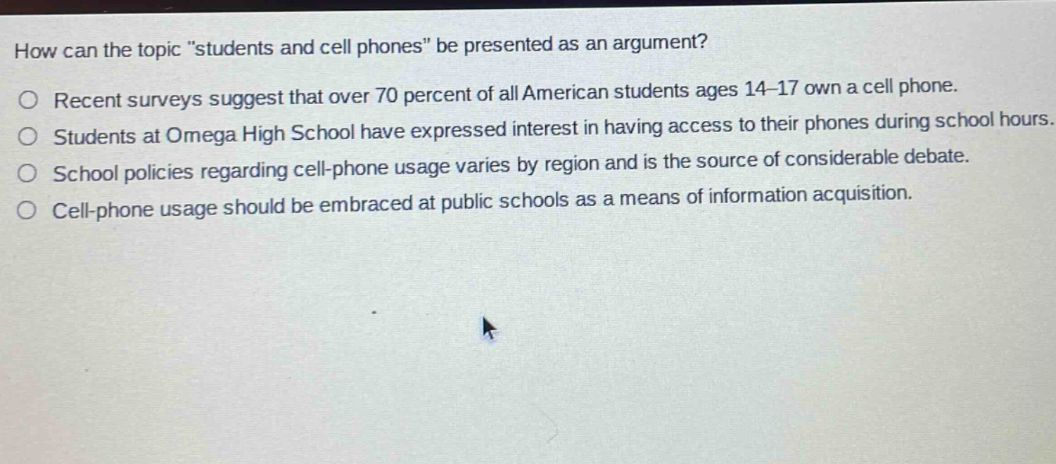 how can the topic \students and cell phones\ be presented as an argument?\n○ recent surveys suggest that over 70 percent of all american students ages 14 - 17 own a cell phone.\n○ students at omega high school have expressed interest in having access to their phones during school hours.\n○ school policies regarding cell - phone usage varies by region and is the source of considerable debate.\n○ cell - phone usage should be embraced at public schools as a means of information acquisition.