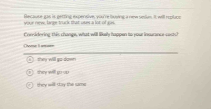 because gas is getting expensive, youre buying a new sedan. it will replace your new, large truck that uses a lot of gas. considering this change, what will likely happen to your insurance costs? choose 1 answer: a they will go down b they will go up c they will stay the same