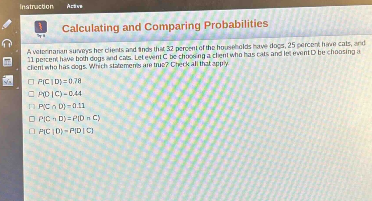 calculating and comparing probabilities\na veterinarian surveys her clients and finds that 32 percent of the households have dogs, 25 percent have cats, and 11 percent have both dogs and cats. let event c be choosing a client who has cats and let event d be choosing a client who has dogs. which statements are true? check all that apply.\n□ p(c | d)=0.78\n□ p(d | c)=0.44\n□ p(c ∩ d)=0.11\n□ p(c ∩ d)=p(d ∩ c)\n□ p(c | d)=p(d | c)