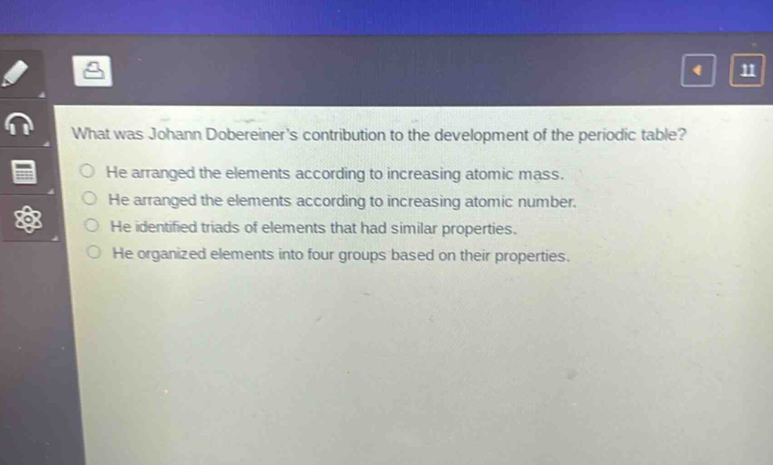 what was johann dobereiners contribution to the development of the periodic table?\nhe arranged the elements according to increasing atomic mass.\nhe arranged the elements according to increasing atomic number.\nhe identified triads of elements that had similar properties.\nhe organized elements into four groups based on their properties.