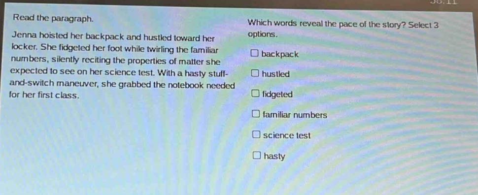 read the paragraph. jenna hoisted her backpack and hustled toward her locker. she fidgeted her foot while twirling the familiar numbers, silently reciting the properties of matter she expected to see on her science test. with a hasty stuff - and - switch maneuver, she grabbed the notebook needed for her first class. which words reveal the pace of the story? select 3 options. □ backpack □ hustled □ fidgeted □ familiar numbers □ science test □ hasty