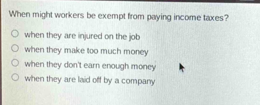 when might workers be exempt from paying income taxes?\nwhen they are injured on the job\nwhen they make too much money\nwhen they dont earn enough money\nwhen they are laid off by a company