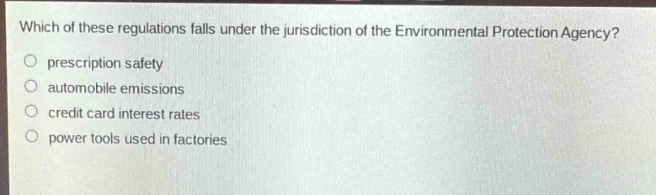 which of these regulations falls under the jurisdiction of the environmental protection agency?\nprescription safety\nautomobile emissions\ncredit card interest rates\npower tools used in factories