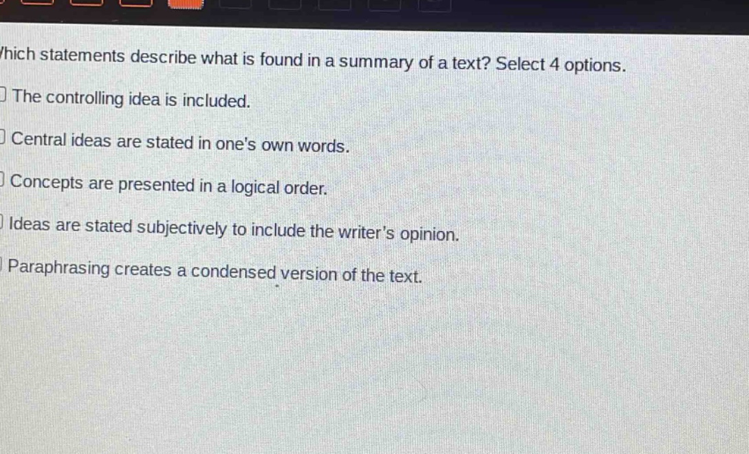which statements describe what is found in a summary of a text? select 4 options.\nthe controlling idea is included.\ncentral ideas are stated in ones own words.\nconcepts are presented in a logical order.\nideas are stated subjectively to include the writers opinion.\nparaphrasing creates a condensed version of the text.