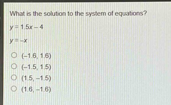 what is the solution to the system of equations?\ny = 1.5x - 4\ny = -x\n(-1.6, 1.6)\n(-1.5, 1.5)\n(1.5, -1.5)\n(1.6, -1.6)