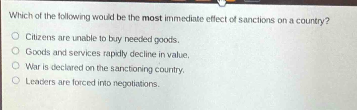 which of the following would be the most immediate effect of sanctions on a country?\ncitizens are unable to buy needed goods.\ngoods and services rapidly decline in value.\nwar is declared on the sanctioning country.\nleaders are forced into negotiations.