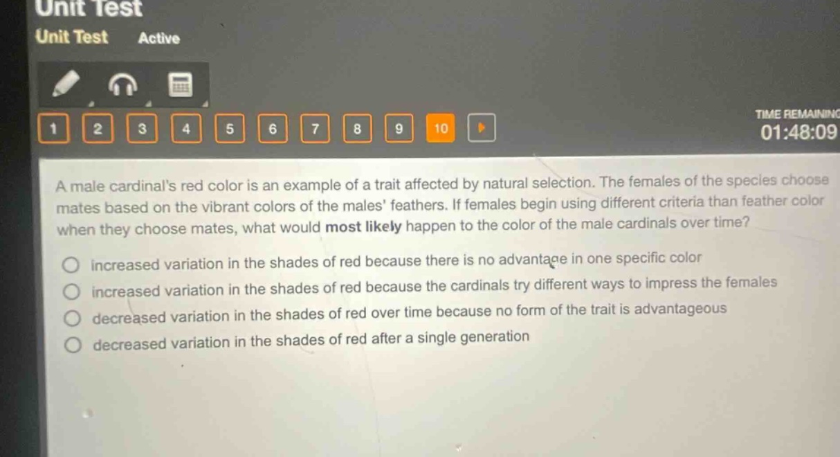 a male cardinals red color is an example of a trait affected by natural selection. the females of the species choose mates based on the vibrant colors of the males feathers. if females begin using different criteria than feather color when they choose mates, what would most likely happen to the color of the male cardinals over time?\nincreased variation in the shades of red because there is no advantage in one specific color\nincreased variation in the shades of red because the cardinals try different ways to impress the females\ndecreased variation in the shades of red over time because no form of the trait is advantageous\ndecreased variation in the shades of red after a single generation