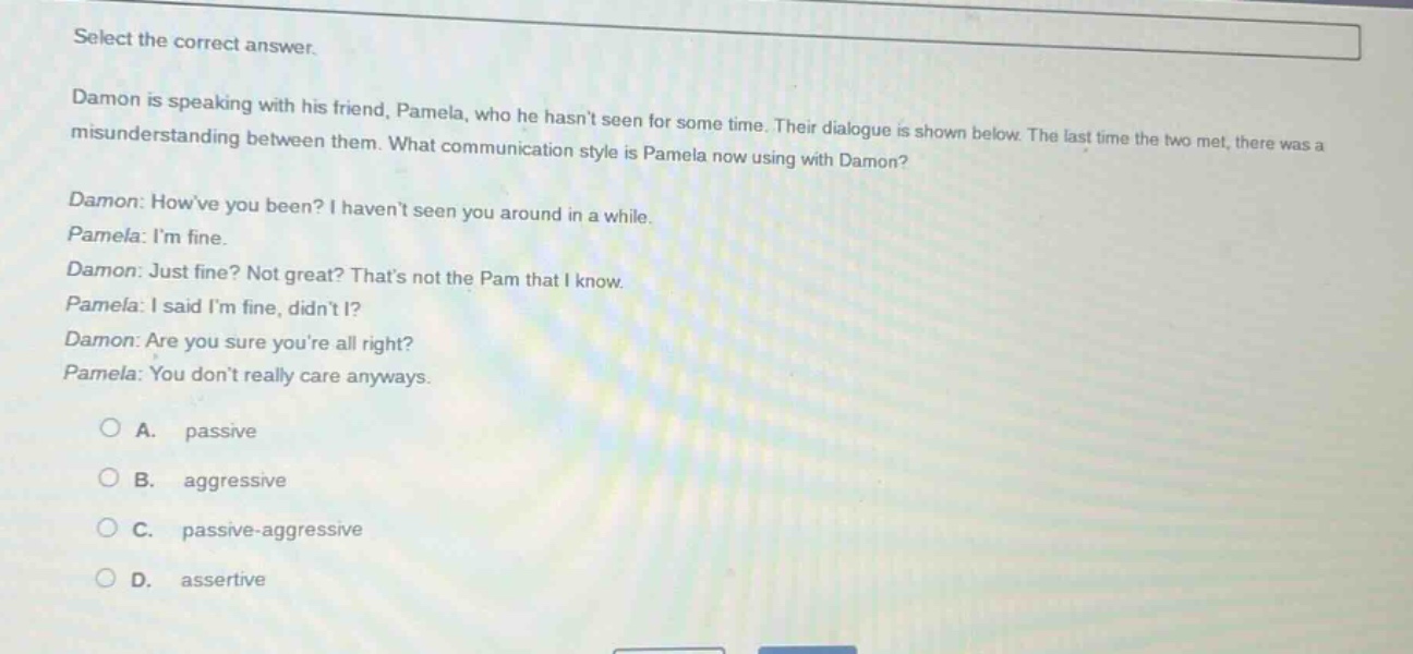 select the correct answer.\ndamon is speaking with his friend, pamela, who he hasnt seen for some time. their dialogue is shown below. the last time the two met, there was a misunderstanding between them. what communication style is pamela now using with damon?\ndamon: howve you been? i havent seen you around in a while.\npamela: im fine.\ndamon: just fine? not great? thats not the pam that i know.\npamela: i said im fine, didnt i?\ndamon: are you sure youre all right?\npamela: you dont really care anyways.\n\na. passive\nb. aggressive\nc. passive - aggressive\nd. assertive