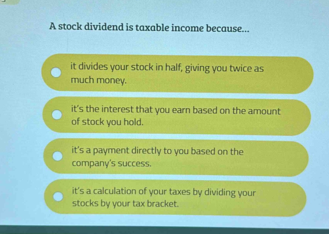 a stock dividend is taxable income because...\nit divides your stock in half, giving you twice as much money.\nit’s the interest that you earn based on the amount of stock you hold.\nit’s a payment directly to you based on the company’s success.\nit’s a calculation of your taxes by dividing your stocks by your tax bracket.