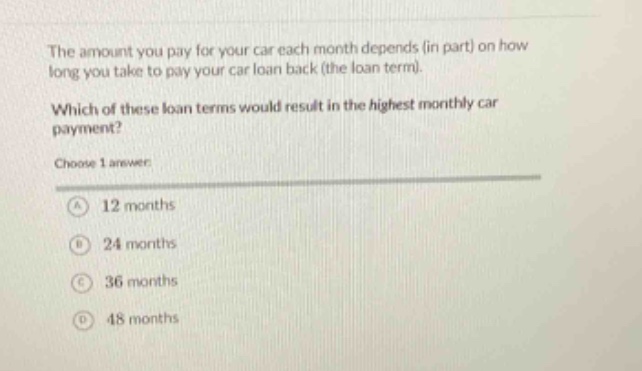the amount you pay for your car each month depends (in part) on how long you take to pay your car loan back (the loan term). which of these loan terms would result in the highest monthly car payment? choose 1 answer: a 12 months b 24 months c 36 months d 48 months