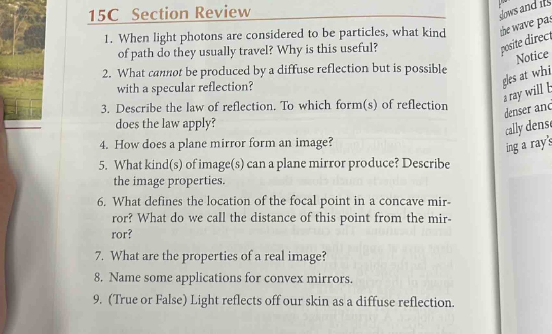 15c section review\n1. when light photons are considered to be particles, what kind of path do they usually travel? why is this useful?\n2. what cannot be produced by a diffuse reflection but is possible with a specular reflection?\n3. describe the law of reflection. to which form(s) of reflection does the law apply?\n4. how does a plane mirror form an image?\n5. what kind(s) of image(s) can a plane mirror produce? describe the image properties.\n6. what defines the location of the focal point in a concave mirror? what do we call the distance of this point from the mirror?\n7. what are the properties of a real image?\n8. name some applications for convex mirrors.\n9. (true or false) light reflects off our skin as a diffuse reflection.