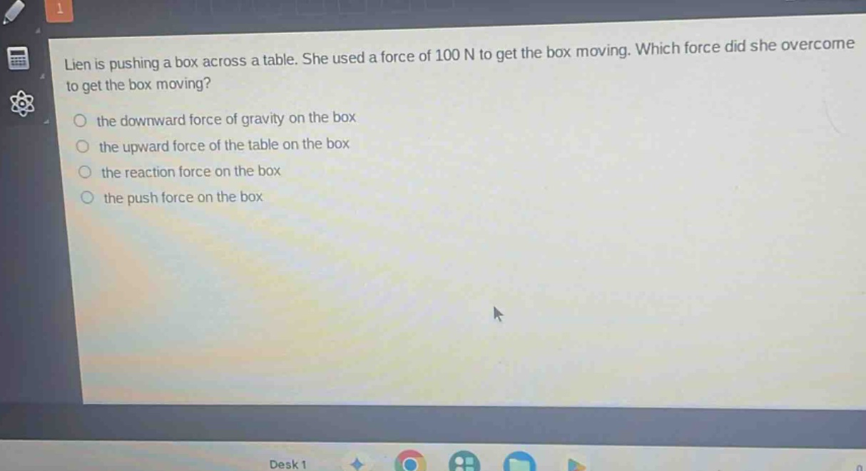 lien is pushing a box across a table. she used a force of 100 n to get the box moving. which force did she overcome to get the box moving?\n the downward force of gravity on the box\n the upward force of the table on the box\n the reaction force on the box\n the push force on the box