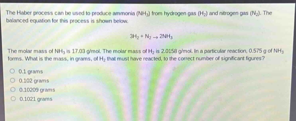 the haber process can be used to produce ammonia (nh₃) from hydrogen gas (h₂) and nitrogen gas (n₂). the balanced equation for this process is shown below.\n3h₂ + n₂ → 2nh₃\nthe molar mass of nh₃ is 17.03 g/mol. the molar mass of h₂ is 2.0158 g/mol. in a particular reaction, 0.575 g of nh₃ forms. what is the mass, in grams, of h₂ that must have reacted, to the correct number of significant figures?\n0.1 grams\n0.102 grams\n0.10209 grams\n0.1021 grams