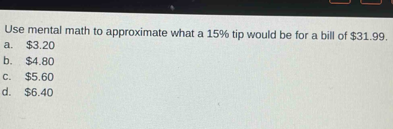 use mental math to approximate what a 15% tip would be for a bill of $31.99.\na. $3.20\nb. $4.80\nc. $5.60\nd. $6.40