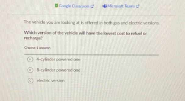 the vehicle you are looking at is offered in both gas and electric versions. which version of the vehicle will have the lowest cost to refuel or recharge? choose 1 answer: a 4 - cylinder powered one b 8 - cylinder powered one c electric version
