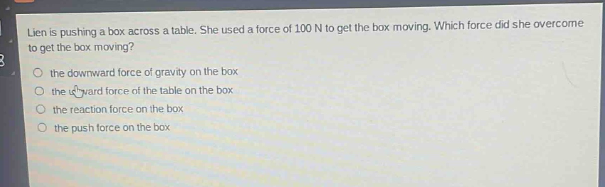 lien is pushing a box across a table. she used a force of 100 n to get the box moving. which force did she overcome to get the box moving?\n○ the downward force of gravity on the box\n○ the upward force of the table on the box\n○ the reaction force on the box\n○ the push force on the box