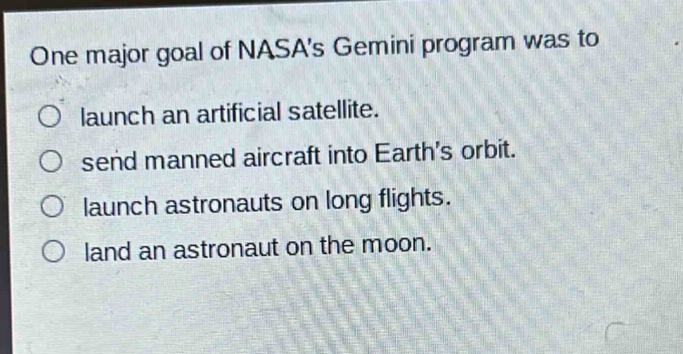 one major goal of nasas gemini program was to\nlaunch an artificial satellite.\nsend manned aircraft into earths orbit.\nlaunch astronauts on long flights.\nland an astronaut on the moon.