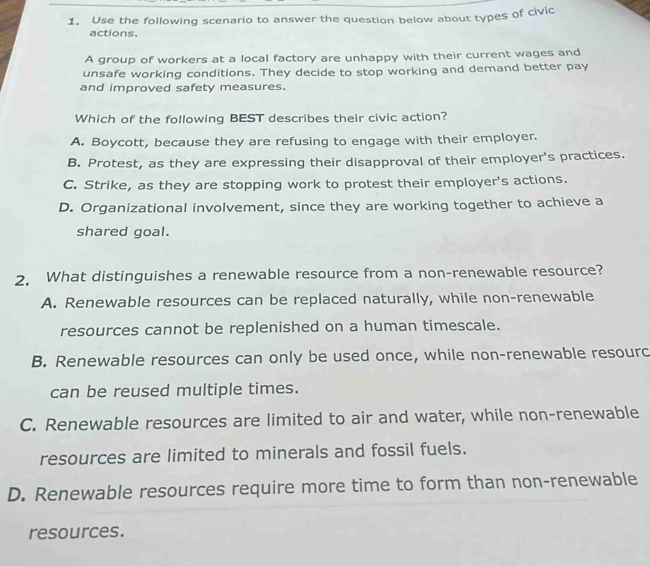 1. use the following scenario to answer the question below about types of civic actions.\na group of workers at a local factory are unhappy with their current wages and unsafe working conditions. they decide to stop working and demand better pay and improved safety measures.\nwhich of the following best describes their civic action?\na. boycott, because they are refusing to engage with their employer.\nb. protest, as they are expressing their disapproval of their employers practices.\nc. strike, as they are stopping work to protest their employers actions.\nd. organizational involvement, since they are working together to achieve a shared goal.\n2. what distinguishes a renewable resource from a non - renewable resource?\na. renewable resources can be replaced naturally, while non - renewable resources cannot be replenished on a human timescale.\nb. renewable resources can only be used once, while non - renewable resources can be reused multiple times.\nc. renewable resources are limited to air and water, while non - renewable resources are limited to minerals and fossil fuels.\nd. renewable resources require more time to form than non - renewable resources.