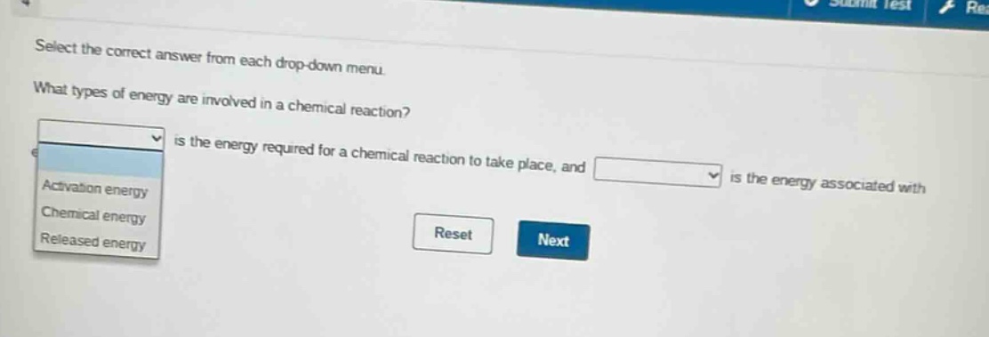 select the correct answer from each drop - down menu. what types of energy are involved in a chemical reaction? is the energy required for a chemical reaction to take place, and is the energy associated with activation energy chemical energy released energy reset next