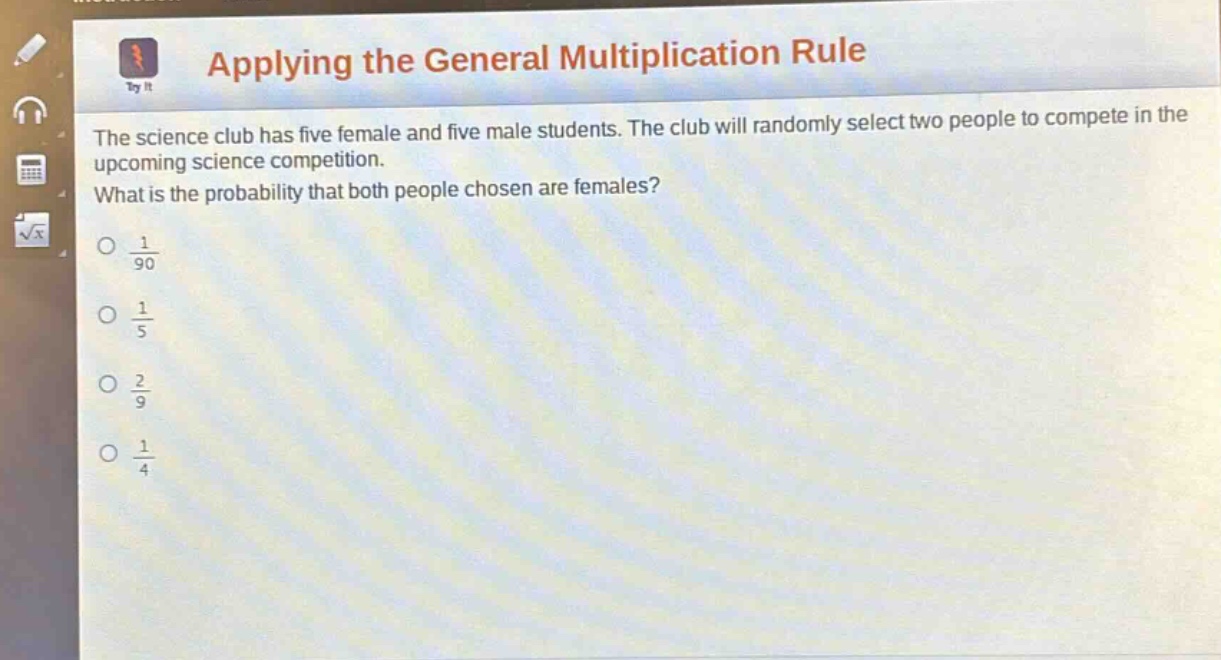 applying the general multiplication rule\nthe science club has five female and five male students. the club will randomly select two people to compete in the upcoming science competition.\nwhat is the probability that both people chosen are females?\n$\frac{1}{90}$\n$\frac{1}{5}$\n$\frac{2}{9}$\n$\frac{1}{4}$