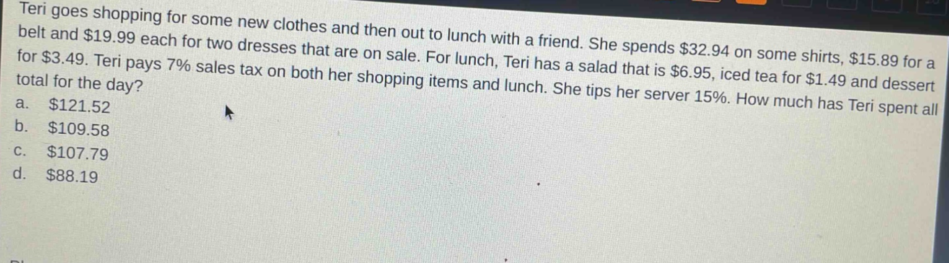 teri goes shopping for some new clothes and then out to lunch with a friend. she spends $32.94 on some shirts, $15.89 for a belt and $19.99 each for two dresses that are on sale. for lunch, teri has a salad that is $6.95, iced tea for $1.49 and dessert for $3.49. teri pays 7% sales tax on both her shopping items and lunch. she tips her server 15%. how much has teri spent all total for the day?\na. $121.52\nb. $109.58\nc. $107.79\nd. $88.19