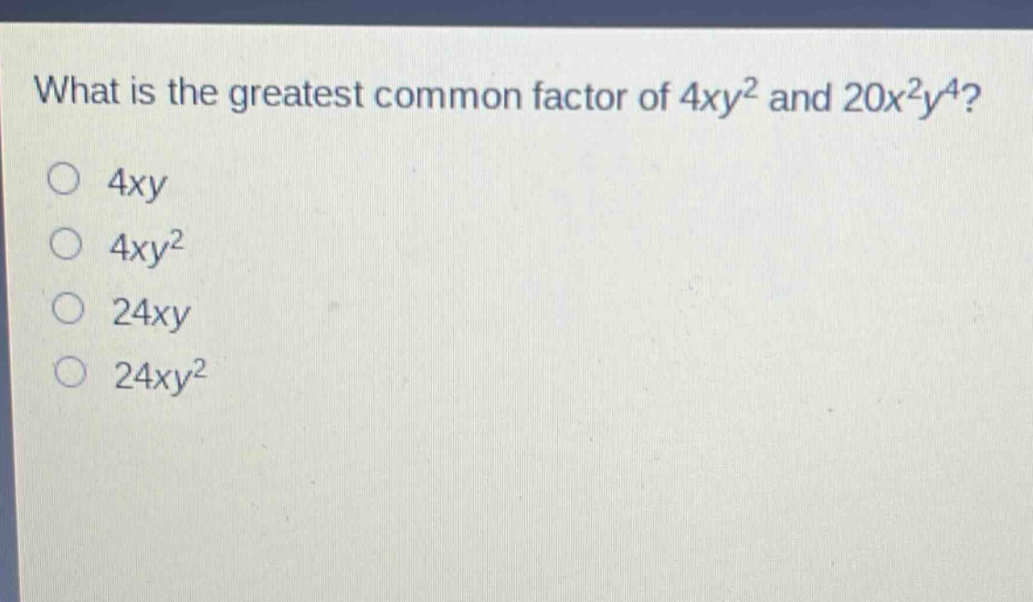 what is the greatest common factor of $4xy^{2}$ and $20x^{2}y^{4}$?\n$4xy$\n$4xy^{2}$\n$24xy$\n$24xy^{2}$