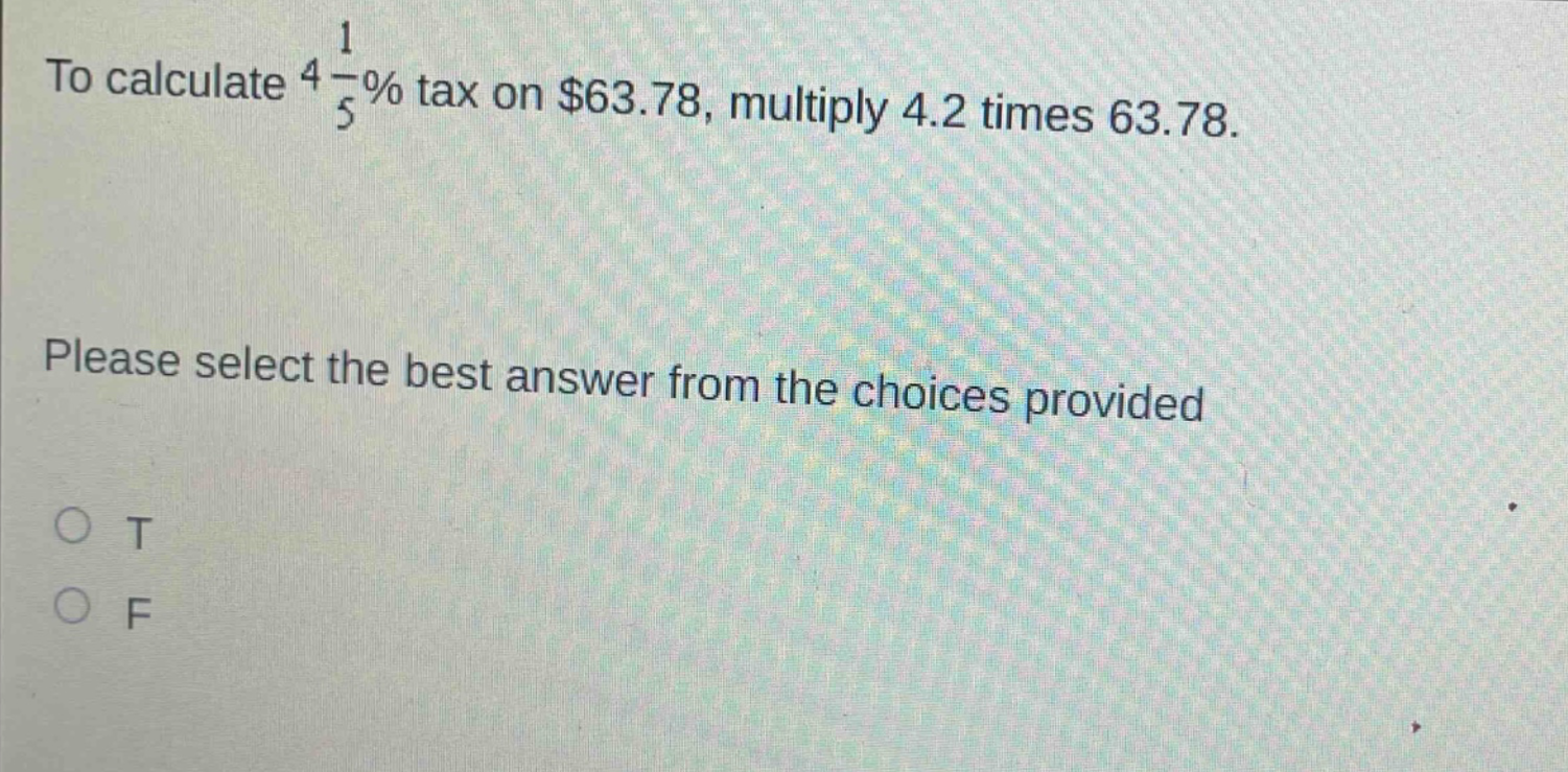 to calculate $4\frac{1}{5}%$ tax on $63.78, multiply 4.2 times 63.78.\nplease select the best answer from the choices provided\no t\no f