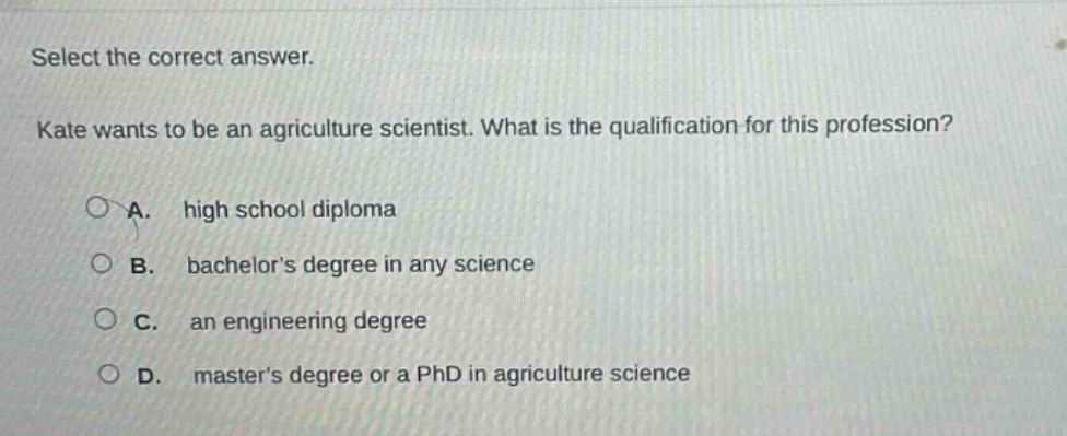 select the correct answer. kate wants to be an agriculture scientist. what is the qualification for this profession? a. high school diploma b. bachelors degree in any science c. an engineering degree d. masters degree or a phd in agriculture science